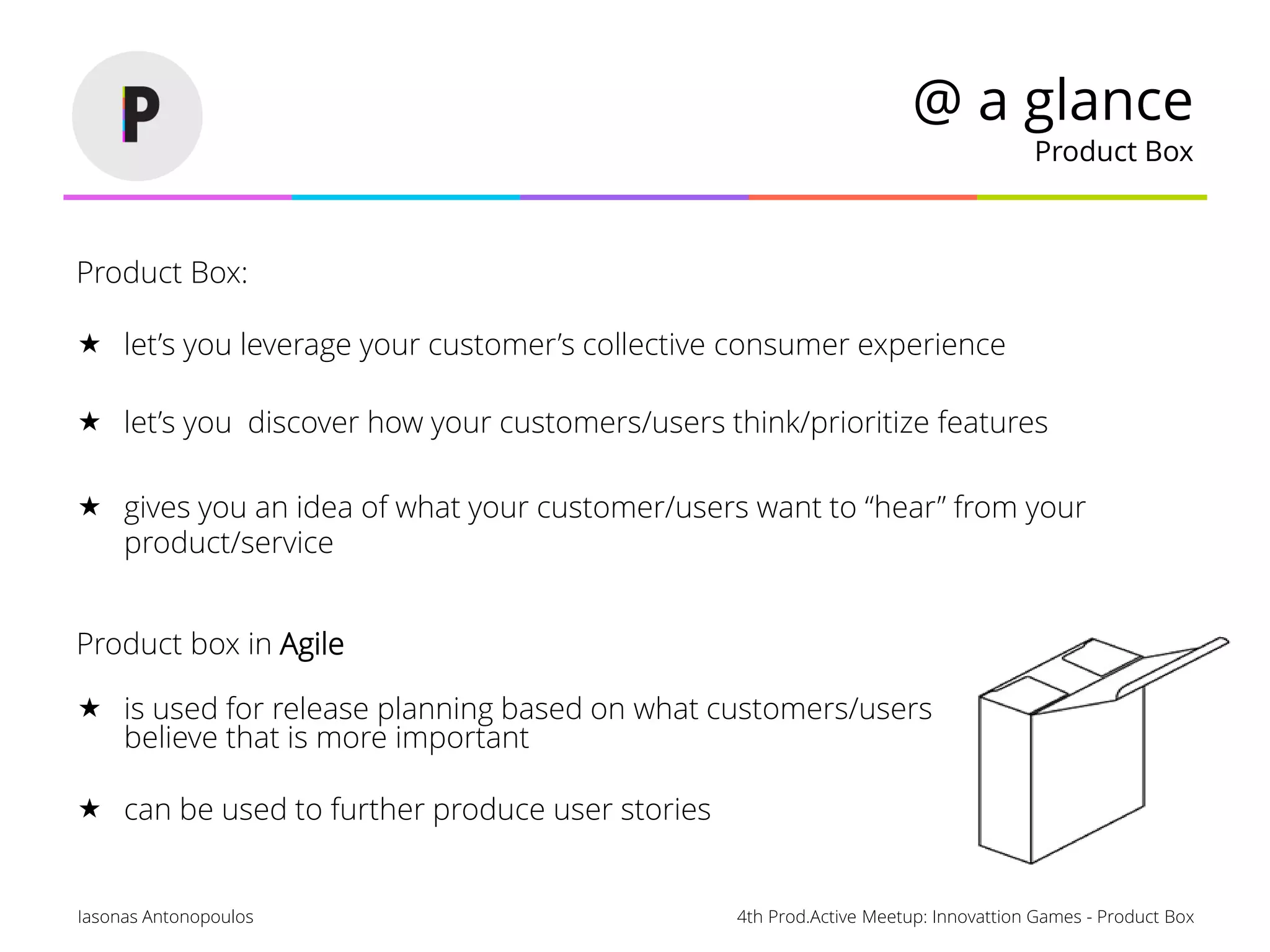 4th Prod.Active Meetup: Innovattion Games - Product BoxIasonas Antonopoulos
@ a glance
Product Box
Product Box:
 let’s you leverage your customer’s collective consumer experience
 let’s you discover how your customers/users think/prioritize features
 gives you an idea of what your customer/users want to “hear” from your
product/service
Product box in Agile
 is used for release planning based on what customers/users
believe that is more important
 can be used to further produce user stories
 