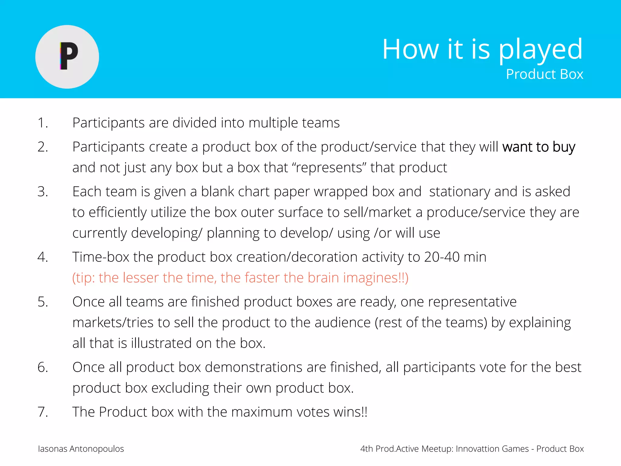 4th Prod.Active Meetup: Innovattion Games - Product BoxIasonas Antonopoulos
How it is played
Product Box
1. Participants are divided into multiple teams
2. Participants create a product box of the product/service that they will want to buy
and not just any box but a box that “represents” that product
3. Each team is given a blank chart paper wrapped box and stationary and is asked
to efficiently utilize the box outer surface to sell/market a produce/service they are
currently developing/ planning to develop/ using /or will use
4. Time-box the product box creation/decoration activity to 20-40 min
(tip: the lesser the time, the faster the brain imagines!!)
5. Once all teams are finished product boxes are ready, one representative
markets/tries to sell the product to the audience (rest of the teams) by explaining
all that is illustrated on the box.
6. Once all product box demonstrations are finished, all participants vote for the best
product box excluding their own product box.
7. The Product box with the maximum votes wins!!
 
