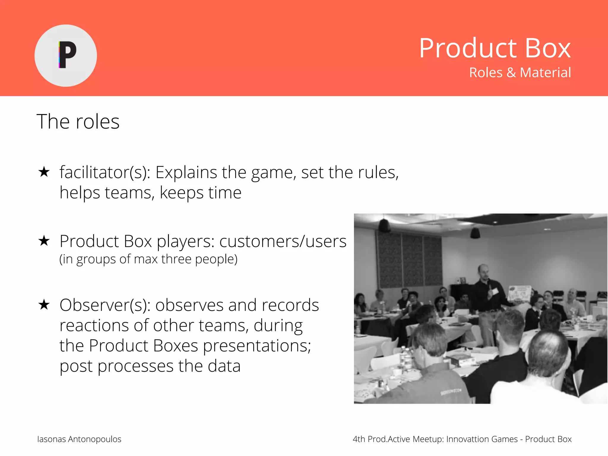 4th Prod.Active Meetup: Innovattion Games - Product BoxIasonas Antonopoulos
Product Box
Roles & Material
The roles
 facilitator(s): Explains the game, set the rules,
helps teams, keeps time
 Product Box players: customers/users
(in groups of max three people)
 Observer(s): observes and records
reactions of other teams, during
the Product Boxes presentations;
post processes the data
 