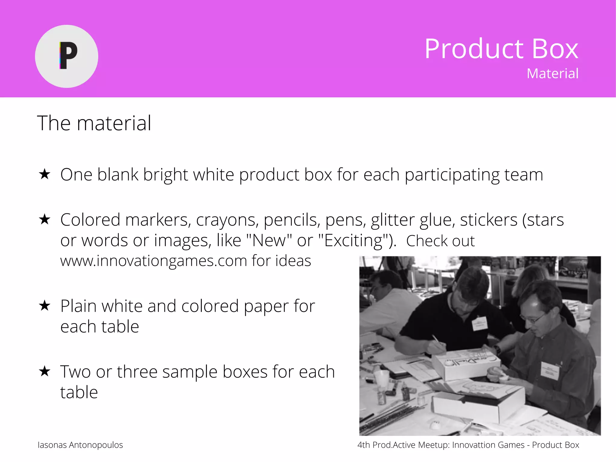 4th Prod.Active Meetup: Innovattion Games - Product BoxIasonas Antonopoulos
Product Box
Material
The material
 One blank bright white product box for each participating team
 Colored markers, crayons, pencils, pens, glitter glue, stickers (stars
or words or images, like "New" or "Exciting"). Check out
www.innovationgames.com for ideas
 Plain white and colored paper for
each table
 Two or three sample boxes for each
table
 