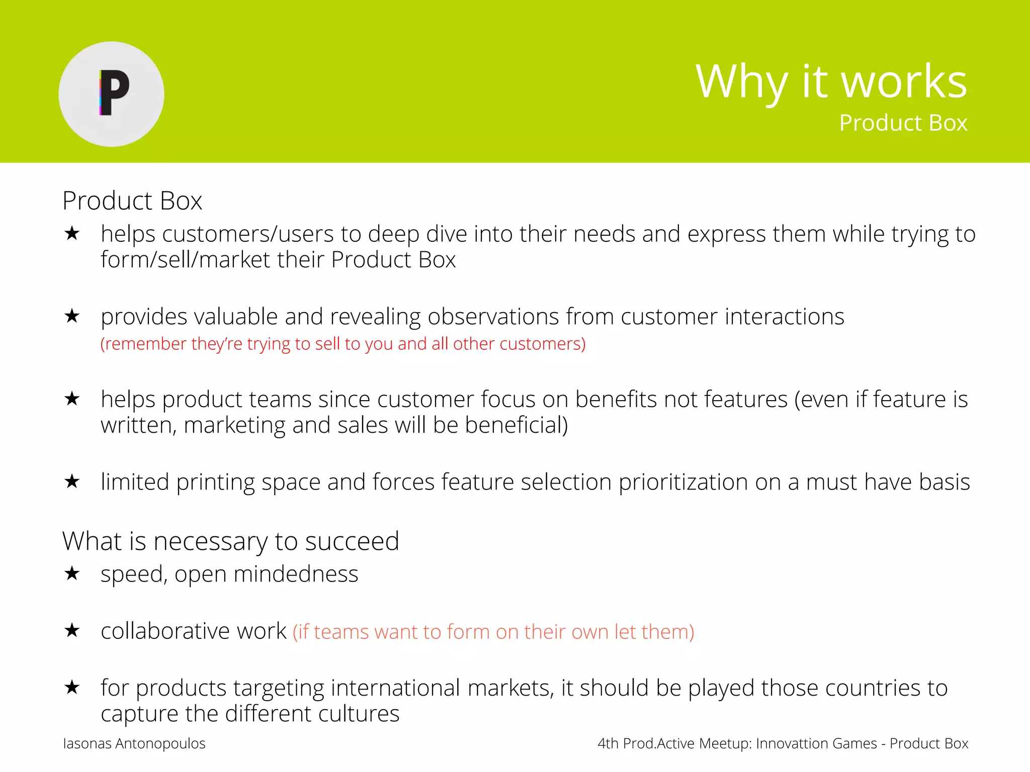 4th Prod.Active Meetup: Innovattion Games - Product BoxIasonas Antonopoulos
Why it works
Product Box
Product Box
 helps customers/users to deep dive into their needs and express them while trying to
form/sell/market their Product Box
 provides valuable and revealing observations from customer interactions
(remember they’re trying to sell to you and all other customers)
 helps product teams since customer focus on benefits not features (even if feature is
written, marketing and sales will be beneficial)
 limited printing space and forces feature selection prioritization on a must have basis
What is necessary to succeed
 speed, open mindedness
 collaborative work (if teams want to form on their own let them)
 for products targeting international markets, it should be played those countries to
capture the different cultures
 