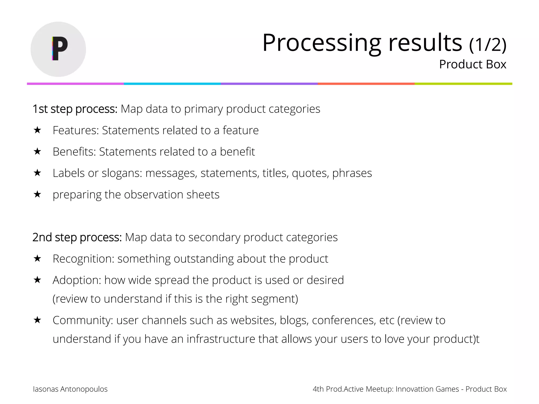 4th Prod.Active Meetup: Innovattion Games - Product BoxIasonas Antonopoulos
Processing results (1/2)
Product Box
1st step process: Map data to primary product categories
 Features: Statements related to a feature
 Benefits: Statements related to a benefit
 Labels or slogans: messages, statements, titles, quotes, phrases
 preparing the observation sheets
2nd step process: Map data to secondary product categories
 Recognition: something outstanding about the product
 Adoption: how wide spread the product is used or desired
(review to understand if this is the right segment)
 Community: user channels such as websites, blogs, conferences, etc (review to
understand if you have an infrastructure that allows your users to love your product)t
 