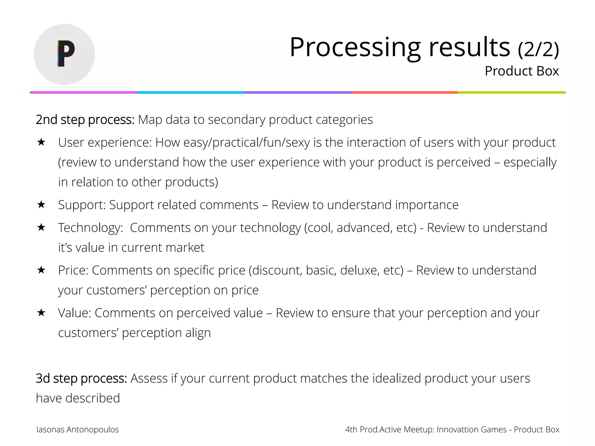 4th Prod.Active Meetup: Innovattion Games - Product BoxIasonas Antonopoulos
Processing results (2/2)
Product Box
2nd step process: Map data to secondary product categories
 User experience: How easy/practical/fun/sexy is the interaction of users with your product
(review to understand how the user experience with your product is perceived – especially
in relation to other products)
 Support: Support related comments – Review to understand importance
 Technology: Comments on your technology (cool, advanced, etc) - Review to understand
it’s value in current market
 Price: Comments on specific price (discount, basic, deluxe, etc) – Review to understand
your customers’ perception on price
 Value: Comments on perceived value – Review to ensure that your perception and your
customers’ perception align
3d step process: Assess if your current product matches the idealized product your users
have described
 