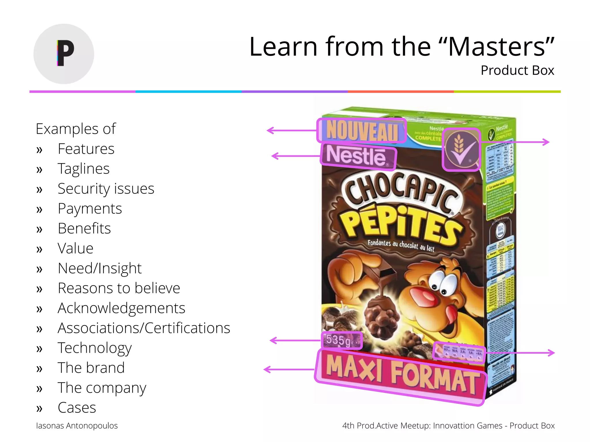 4th Prod.Active Meetup: Innovattion Games - Product BoxIasonas Antonopoulos
Learn from the “Masters”
Product Box
Examples of
» Features
» Taglines
» Security issues
» Payments
» Benefits
» Value
» Need/Insight
» Reasons to believe
» Acknowledgements
» Associations/Certifications
» Technology
» The brand
» The company
» Cases
 