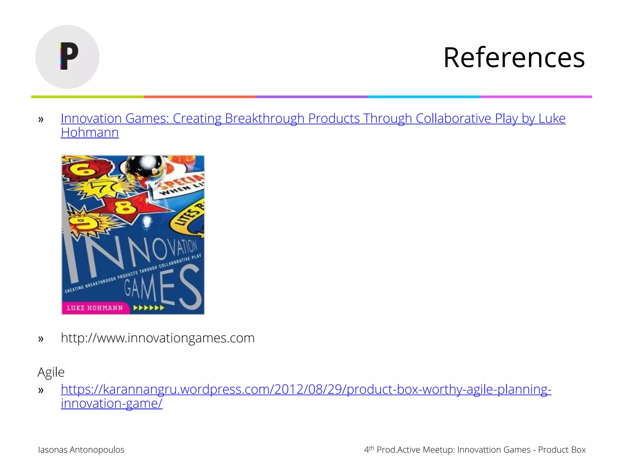 4th Prod.Active Meetup: Innovattion Games - Product BoxIasonas Antonopoulos
References
» Innovation Games: Creating Breakthrough Products Through Collaborative Play by Luke
Hohmann
» http://www.innovationgames.com
Agile
» https://karannangru.wordpress.com/2012/08/29/product-box-worthy-agile-planning-
innovation-game/
 