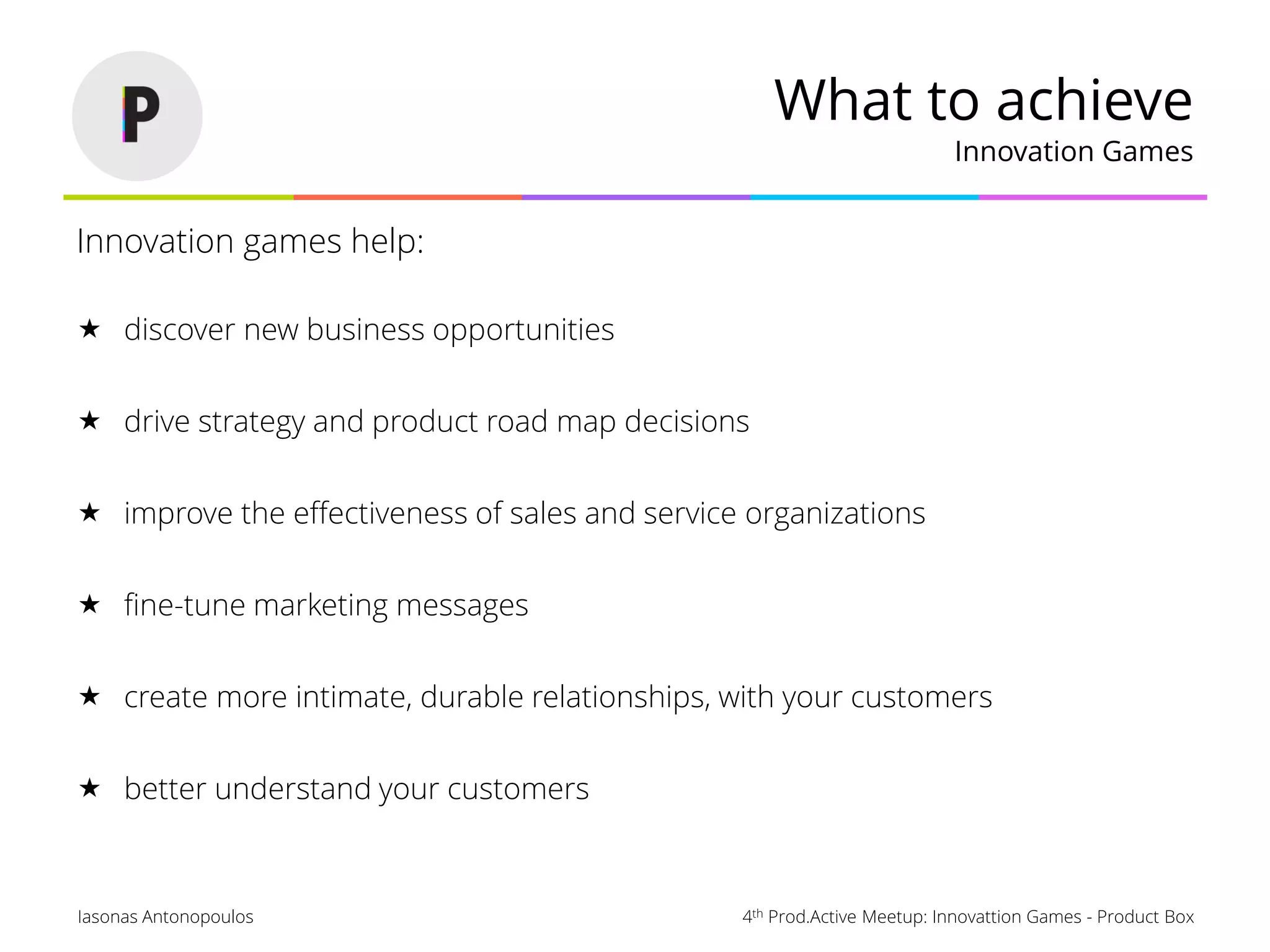 4th Prod.Active Meetup: Innovattion Games - Product BoxIasonas Antonopoulos
What to achieve
Innovation Games
Innovation games help:
 discover new business opportunities
 drive strategy and product road map decisions
 improve the effectiveness of sales and service organizations
 fine-tune marketing messages
 create more intimate, durable relationships, with your customers
 better understand your customers
 