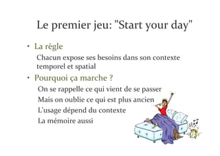 Le premier jeu: "Start your day"
• La règle
  Chacun expose ses besoins dans son contexte
  temporel et spatial
• Pourquoi ça marche ?
  On se rappelle ce qui vient de se passer
  Mais on oublie ce qui est plus ancien
  L'usage dépend du contexte
  La mémoire aussi
 