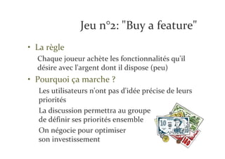 Jeu n°2: "Buy a feature"
• La règle
  Chaque joueur achète les fonctionnalités qu'il
  désire avec l'argent dont il dispose (peu)
• Pourquoi ça marche ?
  Les utilisateurs n'ont pas d'idée précise de leurs
  priorités
  La discussion permettra au groupe
  de définir ses priorités ensemble
  On négocie pour optimiser
  son investissement
 