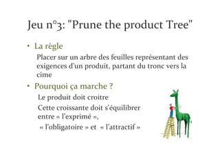 Jeu n°3: "Prune the product Tree"
• La règle
  Placer sur un arbre des feuilles représentant des
  exigences d'un produit, partant du tronc vers la
  cime
• Pourquoi ça marche ?
  Le produit doit croitre
  Cette croissante doit s'équilibrer
  entre « l’exprimé »,
   « l’obligatoire » et « l’attractif »
 