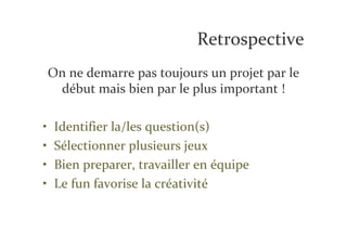 Retrospective
    On ne demarre pas toujours un projet par le
     début mais bien par le plus important !

•    Identifier la/les question(s)
•    Sélectionner plusieurs jeux
•    Bien preparer, travailler en équipe
•    Le fun favorise la créativité
 