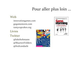 Pour aller plus loin …
Web
  innovationgames.com
  gogamestorm.com
  tastycupcakes.org
Livres
Twitter
  @lukehohmann
  @MaartenVolders
  @fredvandaele
 