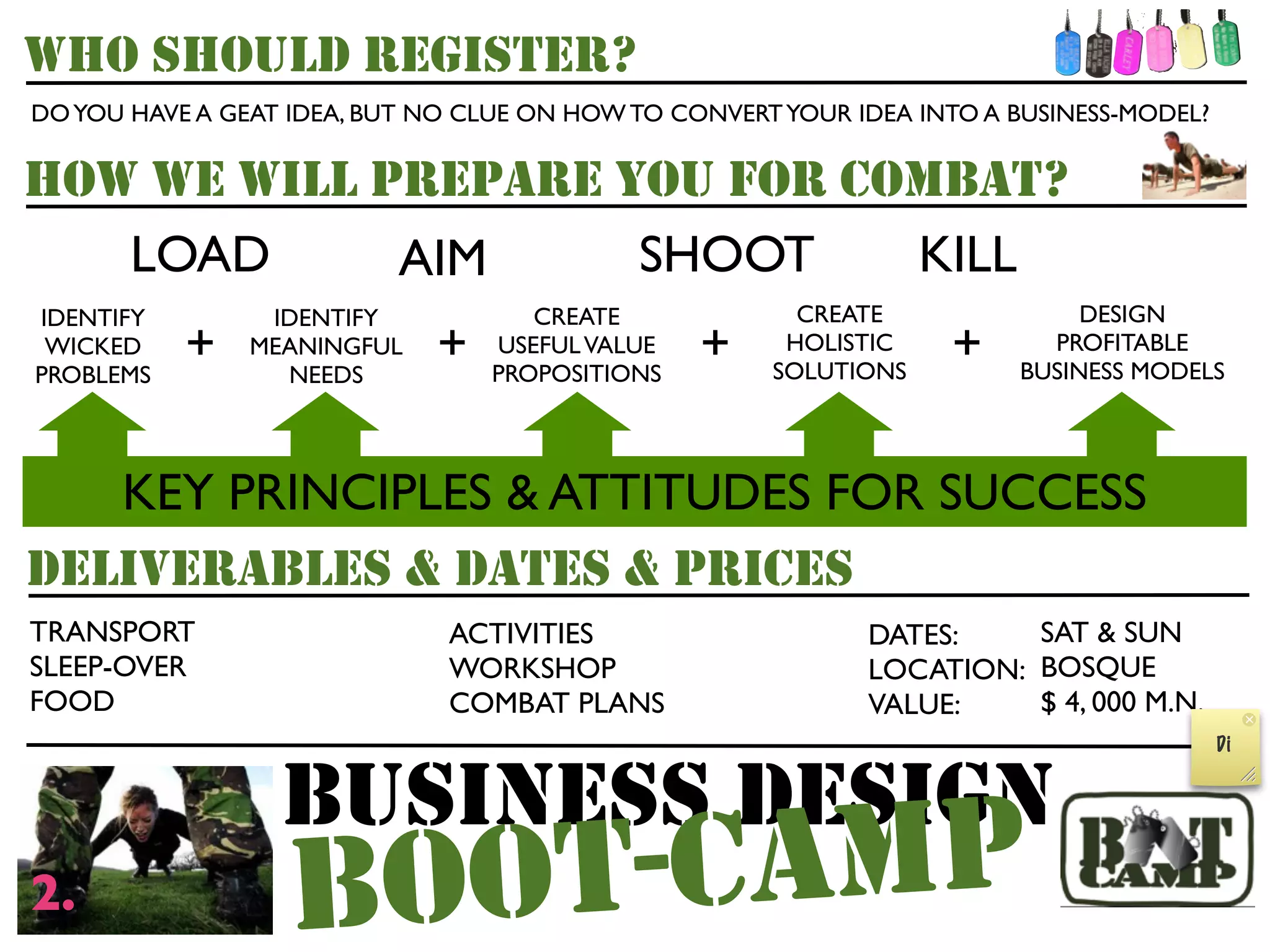 WHO SHOULD REGISTER?
DO YOU HAVE A GEAT IDEA, BUT NO CLUE ON HOW TO CONVERT YOUR IDEA INTO A BUSINESS-MODEL?


HOW WE WILL PREPARE YOU FOR COMBAT?
   LOAD      AIM     SHOOT    KILL
IDENTIFY         IDENTIFY            CREATE             CREATE                DESIGN
 WICKED
PROBLEMS
           +    MEANINGFUL
                  NEEDS
                             +    USEFUL VALUE
                                  PROPOSITIONS
                                                 +     HOLISTIC
                                                      SOLUTIONS
                                                                   +       PROFITABLE
                                                                         BUSINESS MODELS




   KEY PRINCIPLES & ATTITUDES FOR SUCCESS
DELIVERABLES & DATES & PRICES
TRANSPORT                     ACTIVITIES                     DATES:    SAT & SUN
SLEEP-OVER                    WORKSHOP                       LOCATION: BOSQUE
FOOD                          COMBAT PLANS                   VALUE:    $ 4, 000 M.N.
                                                                                          Di


                  BUSINESS DESIGN
2.                 B OOT- C AM P
 
