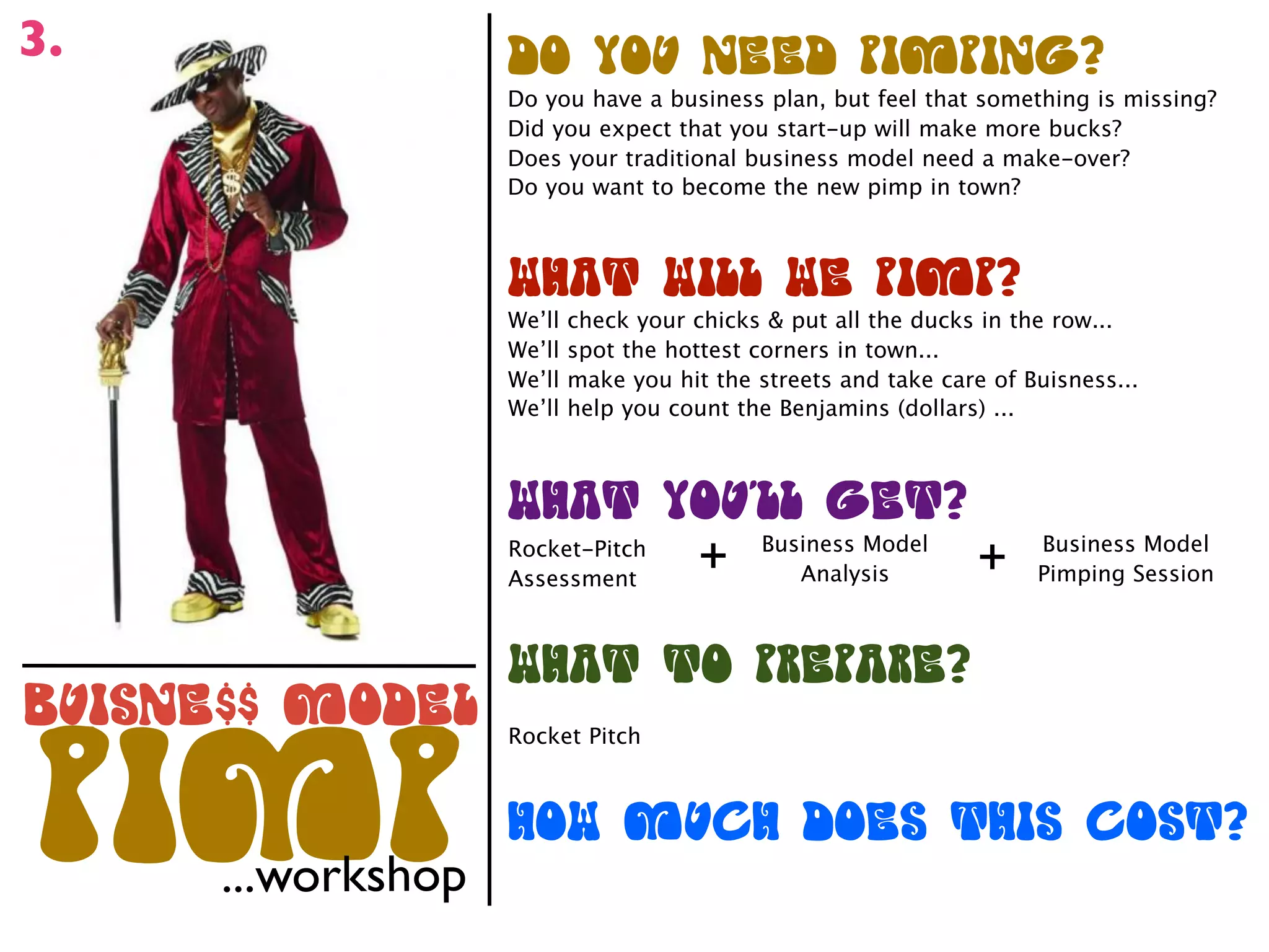 3.                  +*(.*"(%&&+(-#)-#%/0
                    Do you have a business plan, but feel that something is missing?
                    Did you expect that you start-up will make more bucks?
                    Does your traditional business model need a make-over?
                    Do you want to become the new pimp in town?



                    1234(1#,,(1&(-#)-0
                    We’ll   check your chicks & put all the ducks in the row...
                    We’ll   spot the hottest corners in town...
                    We’ll   make you hit the streets and take care of Buisness...
                    We’ll   help you count the Benjamins (dollars) ...



                    1234(.*"5,,(/&40
                    Rocket-Pitch
                    Assessment
                                        +     Business Model
                                                 Analysis         +    Business Model
                                                                       Pimping Session



                    1234(4*(-6&-36&0
!"#$%&''()*+&,      Rocket Pitch




-#)-  ...workshop
                    2*1()"72(+*&$(42#$(7*$40
 