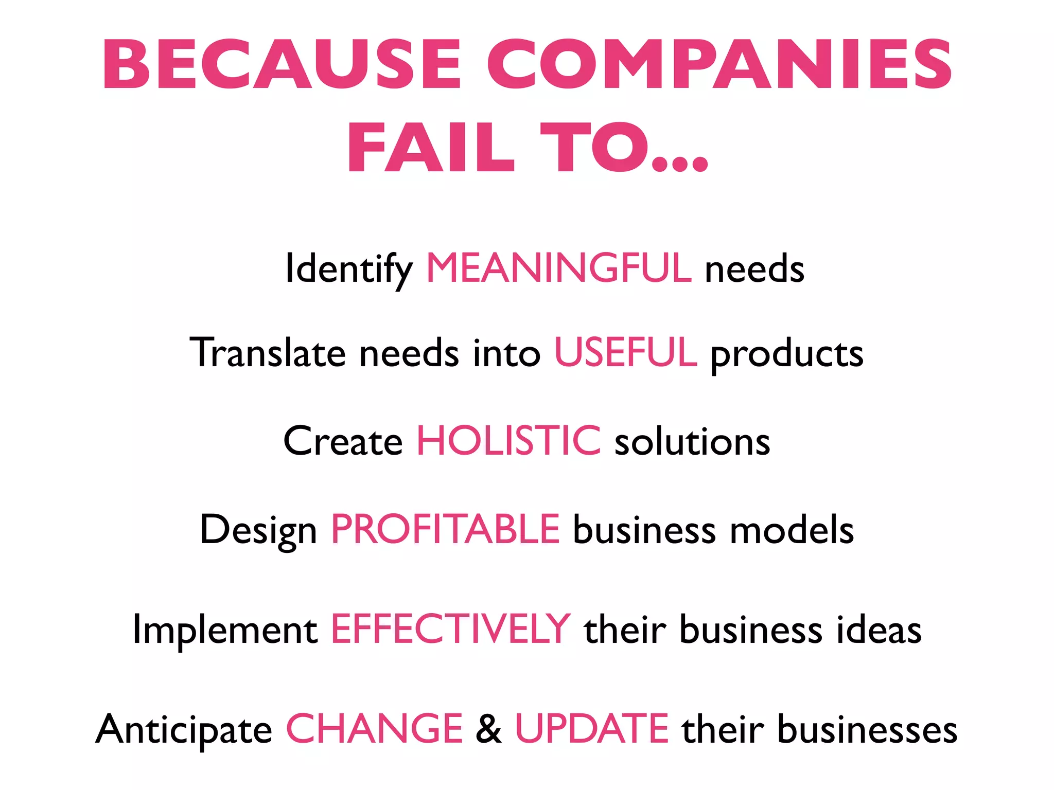 BECAUSE COMPANIES
     FAIL TO...
         Identify MEANINGFUL needs
    Translate needs into USEFUL products

         Create HOLISTIC solutions

     Design PROFITABLE business models

 Implement EFFECTIVELY their business ideas

Anticipate CHANGE & UPDATE their businesses
 