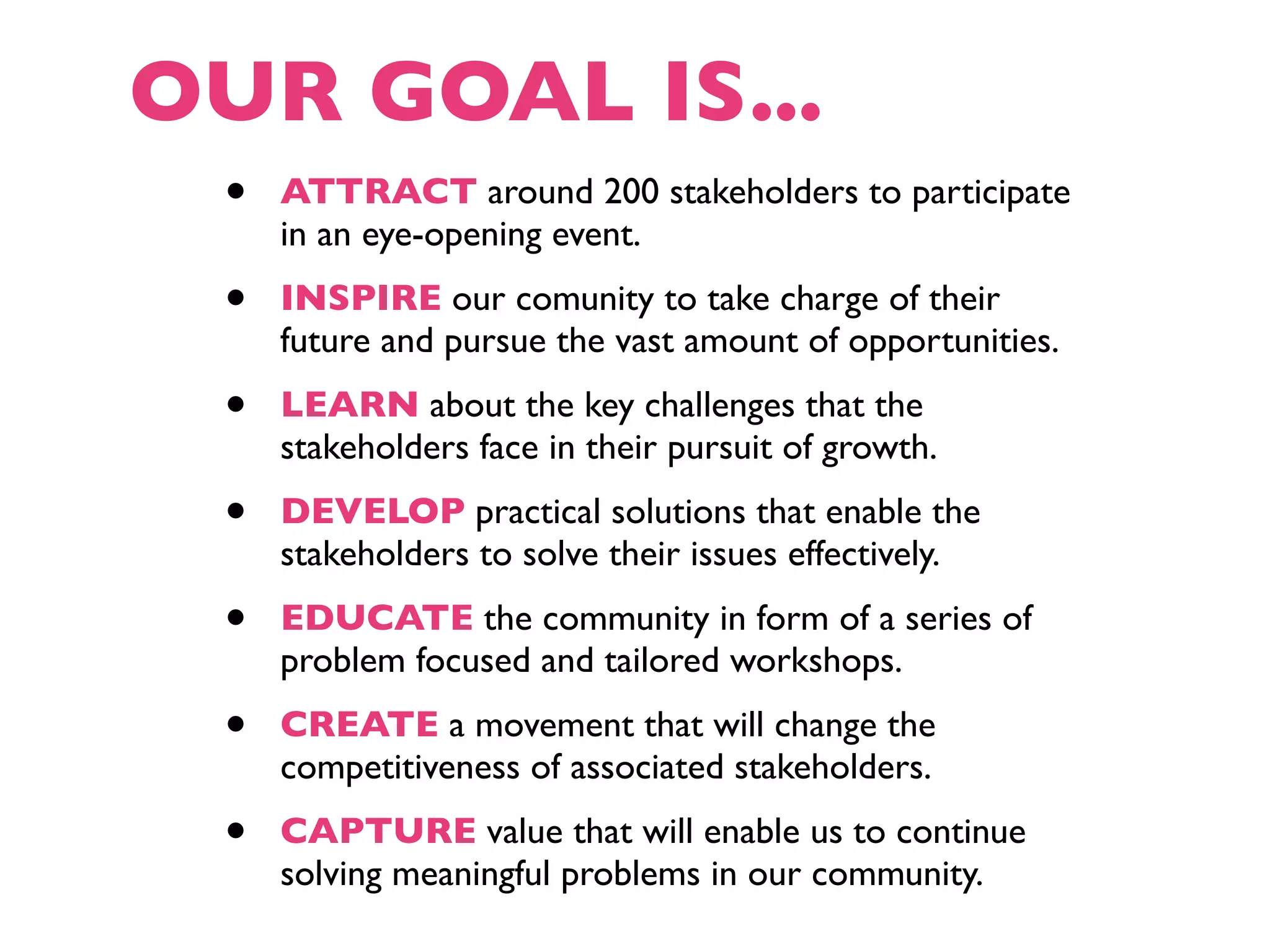OUR GOAL IS...
 •   ATTRACT around 200 stakeholders to participate
     in an eye-opening event.
 •   INSPIRE our comunity to take charge of their
     future and pursue the vast amount of opportunities.
 •   LEARN about the key challenges that the
     stakeholders face in their pursuit of growth.
 •   DEVELOP practical solutions that enable the
     stakeholders to solve their issues effectively.
 •   EDUCATE the community in form of a series of
     problem focused and tailored workshops.
 •   CREATE a movement that will change the
     competitiveness of associated stakeholders.
 •   CAPTURE value that will enable us to continue
     solving meaningful problems in our community.
 