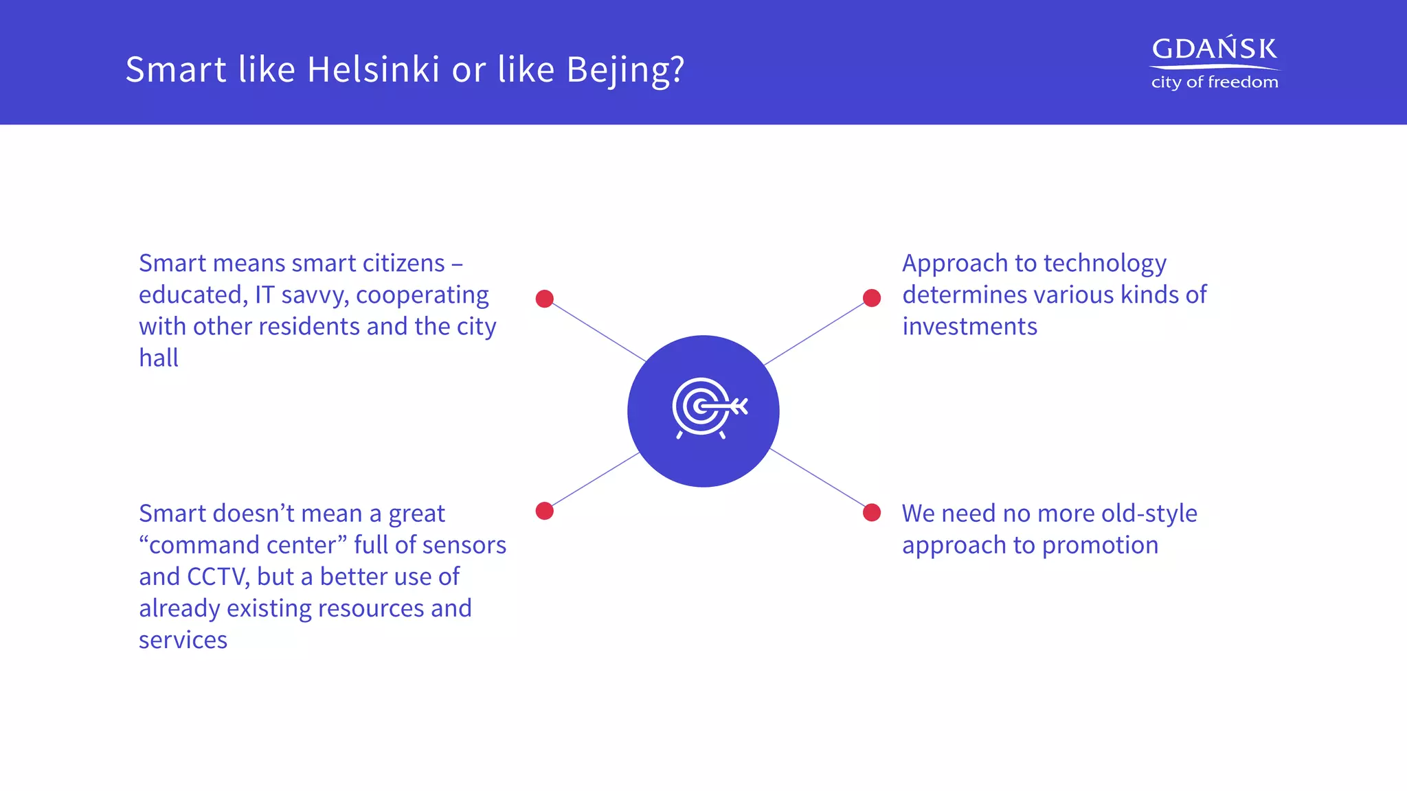 Approach to technology
determines various kinds of
investments
We need no more old-style
approach to promotion
Smart means smart citizens –
educated, IT savvy, cooperating
with other residents and the city
hall
Smart doesn’t mean a great
“command center” full of sensors
and CCTV, but a better use of
already existing resources and
services
Smart like Helsinki or like Bejing?
 