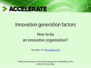 Innovation generation factors
How to be
an innovative organisation?
Tiina Apilo, VTT (tiina.apilo@vtt.fi)
Thanks to the partners of Accelerate-project for contributing to the
content of these slides
 