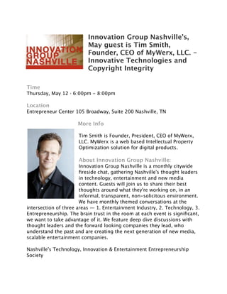 Innovation Group Nashville’s,
                          May guest is Tim Smith,
                          Founder, CEO of MyWerx, LLC. -
                          Innovative Technologies and
                          Copyright Integrity

Time
Thursday, May 12 · 6:00pm - 8:00pm

Location
Entrepreneur Center 105 Broadway, Suite 200 Nashville, TN

                     More Info

                      Tim Smith is Founder, President, CEO of MyWerx,
                      LLC. MyWerx is a web based Intellectual Property
                      Optimization solution for digital products.

                      About Innovation Group Nashville:
                       Innovation Group Nashville is a monthly citywide
                       ﬁreside chat, gathering Nashville's thought leaders
                       in technology, entertainment and new media
                       content. Guests will join us to share their best
                       thoughts around what they're working on, in an
                       informal, transparent, non-solicitous environment.
                       We have monthly themed conversations at the
intersection of three areas — 1. Entertainment Industry, 2. Technology, 3.
Entrepreneurship. The brain trust in the room at each event is signiﬁcant,
we want to take advantage of it. We feature deep dive discussions with
thought leaders and the forward looking companies they lead, who
understand the past and are creating the next generation of new media,
scalable entertainment companies.

Nashville's Technology, Innovation & Entertainment Entrepreneurship
Society
 