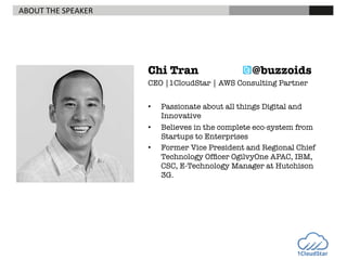 ABOUT	
  THE	
  SPEAKER	
  

Chi Tran






@buzzoids

CEO |1CloudStar | AWS Consulting Partner


• 
• 
• 

Passionate about all things Digital and
Innovative
Believes in the complete eco-system from
Startups to Enterprises
Former Vice President and Regional Chief
Technology Ofﬁcer OgilvyOne APAC, IBM,
CSC, E-Technology Manager at Hutchison
3G.

 