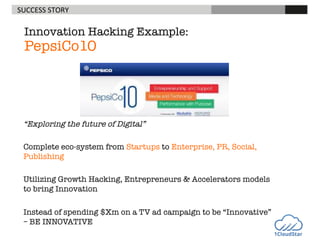 SUCCESS	
  STORY

	
  

	
  

	
  

	
  

	
  	
  

Innovation Hacking Example:

PepsiCo10

“Exploring the future of Digital”

Complete eco-system from Startups to Enterprise, PR, Social,
Publishing

Utilizing Growth Hacking, Entrepreneurs & Accelerators models
to bring Innovation

Instead of spending $Xm on a TV ad campaign to be “Innovative”
– BE INNOVATIVE

 