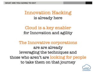 WHAT	
  ARE	
  YOU	
  GOING	
  TO	
  DO? 	
  

	
  

	
  

	
  

	
  	
  

Innovation Hacking 
is already here 


Cloud is a key enabler 
for Innovation and agility


The Innovative corporations 
are are already 
leveraging the techniques and 
those who aren’t are looking for people 
to take them on that journey


 