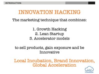 INTRODUCTION	
  

INNOVATION HACKING

"
The marketing technique that combines:"
"
1. Growth Hacking"
2. Lean Startup"
3. Accelerator models "
"
to sell products, gain exposure and be
Innovative

Local Incubation, Brand Innovation,
Global Acceleration

 