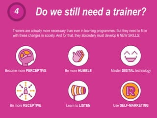 4 Do we still need a trainer?
Trainers are actually more necessary than ever in learning programmes. But they need to fit in
with these changes in society. And for that, they absolutely must develop 6 NEW SKILLS:
Become more PERCEPTIVE Be more HUMBLE Master DIGITAL technology
Be more RECEPTIVE Learn to LISTEN Use SELF-MARKETING
 