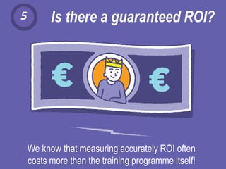 5 Is there a guaranteed ROI?
We know that measuring accurately ROI often
costs more than the training programme itself!
 