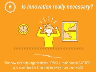 6 Is innovation really necessary?
The new tool help organisations UPSKILL their people FASTER,
and minimize the time they’re away from their work!
 
