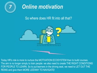 7 Online motivation
So where does HR fit into all that?
Today HR's role is more to nurture the MOTIVATION ECOSYSTEM than to build courses.
The aim is no longer simply to train people: we also need to create THE RIGHT CONDITIONS
FOR PEOPLE TO LEARN. So to put learners in the driving seat, we need to LET OUT THE
REINS and give them MORE LEEWAY TO NAVIGATE!
 