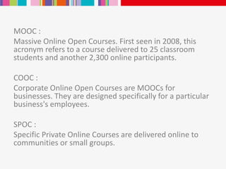 MOOC :
Massive Online Open Courses. First seen in 2008, this
acronym refers to a course delivered to 25 classroom
students and another 2,300 online participants.
COOC :
Corporate Online Open Courses are MOOCs for
businesses. They are designed specifically for a particular
business's employees.
SPOC :
Specific Private Online Courses are delivered online to
communities or small groups.
 