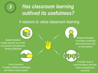 3 Has classroom learning
outlived its usefulness?
4 reasons to value classroom learning
Group dynamics:
It creates a feeling of belonging
and fosters mutual support.
Spatial relocation:
It takes learners out of their
environment and gets them
thinking differently!
Temporal relocation:
It provides a protected
work environment with
no interruptions!
A broader array of
communications channels:
There’s something for
everyone!
 