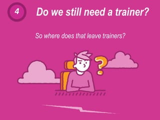 4 Do we still need a trainer?
The growing prominence of the CLOUD and the spread of BYOD (Bring Your Own Device:
when employees use their own device and software at work) are helping to make
SELF-TRAINING a viable option.
So where does that leave trainers?
 