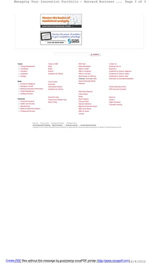 Managing Your Innovation Portfolio - Harvard Business ...                                                                                                                   Page 3 of 3




       Topics                                         Today on HBR                                      RSS Feed                                         Contact Us
           Change Management                          Blogs                                             Email Newsletters                                Advertise with Us
           Competition                                Books                                             HBR on Twitter                                   Newsroom
           Innovation                                 Authors                                           HBR on Facebook                                  Guidelines for Authors: Magazine
           Leadership                                 Guidelines for Authors                            HBR on YouTube                                   Guidelines for Authors: Books
           Strategy                                                                                     Most Popular on HBR.org                          Guidelines for Authors: Web
                                                                                                        Podcasts: Audio and Video                        Information for Booksellers/Retailers
       Skills                                         Current Issue                                     Harvard Business Mobile
           Emotional Intelligence                     Subscribe                                         Webinars
           Managing Yourself                          International Editions                                                                             Harvard Business School
           Measuring Business Performance             Guidelines for Authors                                                                             HBS Executive Education
           Project Management                                                                           HBR Article Reprints
           Strategy Execution                                                                           Case Studies

                                                      Subscriber Help                                   Books                                            About Us
       Industries                                                                                       Book Chapters
                                                      Products and Website Help                                                                          Careers
           Finance & Insurance                                                                          CDs and Audio
                                                      Return Policy                                                                                      Higher Education
           Health Care Services                                                                         Special Collections                              Corporate Learning
           Manufacturing                                                                                Balanced Scorecard Report
           Media & Telecommunications                                                                   HBR Guide Series
           Professional Services                                                                        HBR On Series
                                                                                                        Courses




                             About Us    Privacy Policy   Copyright Information    Trademark Policy
                             Harvard Business Publishing: Higher Education | Corporate Learning | Harvard Business Review
                             Copyright © 2012 Harvard Business School Publishing. All rights reserved. Harvard Business Publishing is an affiliate of Harvard Business School.




Createhttp://hbr.org/2012/05/managing-your-innovation-portfoli... 26/4/2012
       PDF files without this message by purchasing novaPDF printer (http://www.novapdf.com)
 