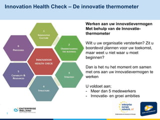 Innovation Health Check – De innovatie thermometer
1
Werken aan uw innovatievermogen
Met behulp van de Innovatie-
thermometer
Wilt u uw organisatie versterken? Zit u
boordevol plannen voor uw toekomst,
maar weet u niet waar u moet
beginnen?
Dan is het nu het moment om samen
met ons aan uw innovatievermogen te
werken
U voldoet aan;
- Meer dan 5 medewerkers
- Innovatie- en groei ambities
 