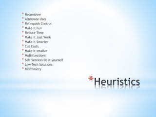 *
* Recombine
* Alternate Uses
* Relinquish Control
* Make it Fun
* Reduce Time
* Make it Just Work
* Make it Smarter
* Cut Costs
* Make It smaller
* Multifunctions
* Self Service/Do it yourself
* Low Tech Solutions
* Biomimicry
 