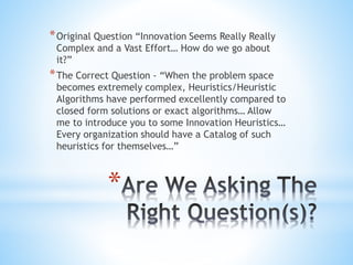 *
*Original Question “Innovation Seems Really Really
Complex and a Vast Effort… How do we go about
it?”
*The Correct Question - “When the problem space
becomes extremely complex, Heuristics/Heuristic
Algorithms have performed excellently compared to
closed form solutions or exact algorithms… Allow
me to introduce you to some Innovation Heuristics…
Every organization should have a Catalog of such
heuristics for themselves…”
 