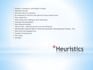 *
* Simplify ( Complexity ) and Explain it Simply
* Take Risks Yourself
* Eliminate Risks For Customers
* Do something for the first time (get out of your comfort zone)
* Dare and Be First
* When things aren’t adding up start subtracting
* Challenge the Assumptions
* Wish (Beyond Sensible)
* 100 Euro Test… what will you do if you had 100 Euros?
* (Novelty)New-Useful(To Whom)—(Economically)Viable-(Technologically) Feasible …Test
* Early Wins/Low Hanging Fruits
* Consider the Experience
* Tell a Story
* Ask Why?
 