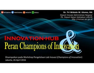Disampaikan pada Workshop Pengelolaan Lab Inovasi (Champions of Innovation)
Jakarta, 26 April 2016
InnovationInnovationInnovationInnovation----hubhubhubhub
PEDULIINOVATIFINTEGRITAS PROFESIONAL Dr. Tri Widodo W. Utomo, MA
Deputi Inovasi Administrasi Negara/
Plt. Deputi Kajian Kebijakan LAN-RI
http://inovasi.lan.go.id
 