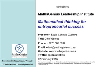 CONFIDENTIAL
02 February 2015
This document is solely for the use of MathsGenius Leadership Institute personnel and Advisory Board. No part of
it may be circulated, quoted, or reproduced for distribution without prior written approval from MathsGenius
Leadership Institute..
Mathematical thinking for
entrepreneurial success
Gaussian Mind Trading and Projects
T/A MathsGenius Leadership Institute
Phone: +2778 585 8937
Title: Chief Genius
Website: www.mathsgenius.co.za
Email: edzai@mathsgenius.co.za
Presenter: Edzai Conilias Zvobwo
MathsGenius Leadership Institute
Twitter: @edzaizvobwo
 