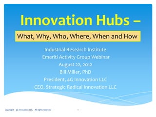 Innovation Hubs –
             What, Why, Who, Where, When and How
                                   Industrial Research Institute
                                  Emeriti Activity Group Webinar
                                          August 22, 2012
                                          Bill Miller, PhD
                                   President, 4G Innovation LLC
                               CEO, Strategic Radical Innovation LLC



Copyright – 4G Innovation LLC. All rights reserved   1
 