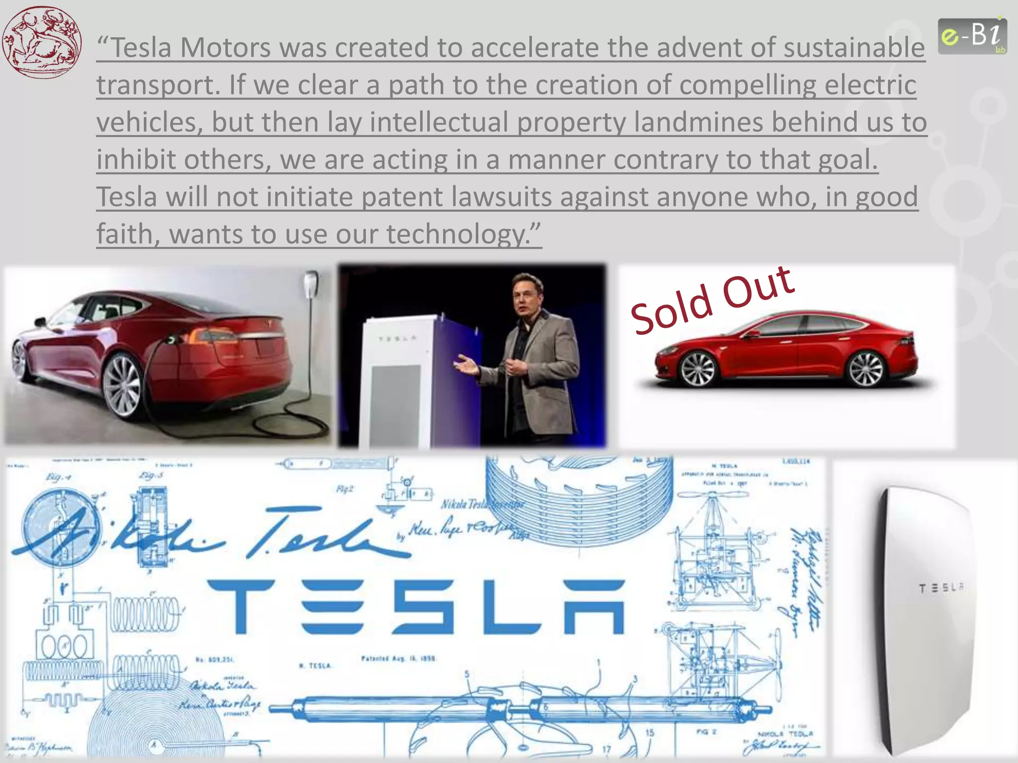 “Tesla Motors was created to accelerate the advent of sustainable
transport. If we clear a path to the creation of compelling electric
vehicles, but then lay intellectual property landmines behind us to
inhibit others, we are acting in a manner contrary to that goal.
Tesla will not initiate patent lawsuits against anyone who, in good
faith, wants to use our technology.”
 