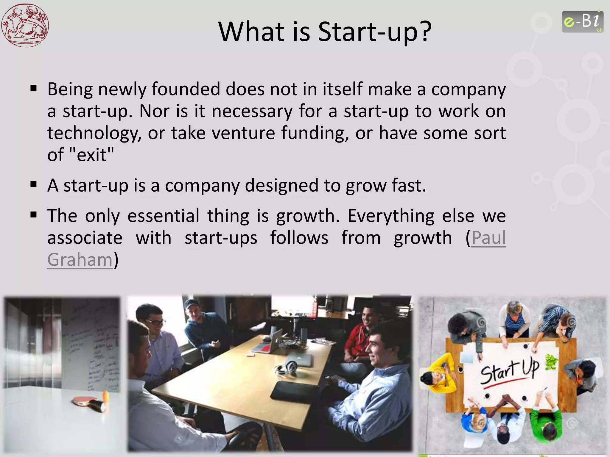 What is Start-up?
 Being newly founded does not in itself make a company
a start-up. Nor is it necessary for a start-up to work on
technology, or take venture funding, or have some sort
of "exit"
 A start-up is a company designed to grow fast.
 The only essential thing is growth. Everything else we
associate with start-ups follows from growth (Paul
Graham)
 