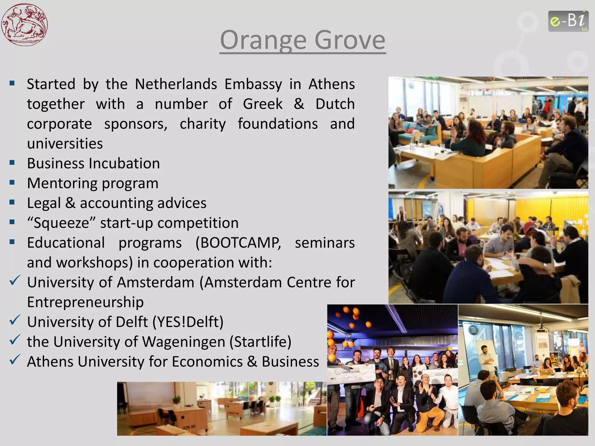 Orange Grove
 Started by the Netherlands Embassy in Athens
together with a number of Greek & Dutch
corporate sponsors, charity foundations and
universities
 Business Incubation
 Mentoring program
 Legal & accounting advices
 “Squeeze” start-up competition
 Educational programs (BOOTCAMP, seminars
and workshops) in cooperation with:
 University of Amsterdam (Amsterdam Centre for
Entrepreneurship
 University of Delft (YES!Delft)
 the University of Wageningen (Startlife)
 Athens University for Economics & Business
 