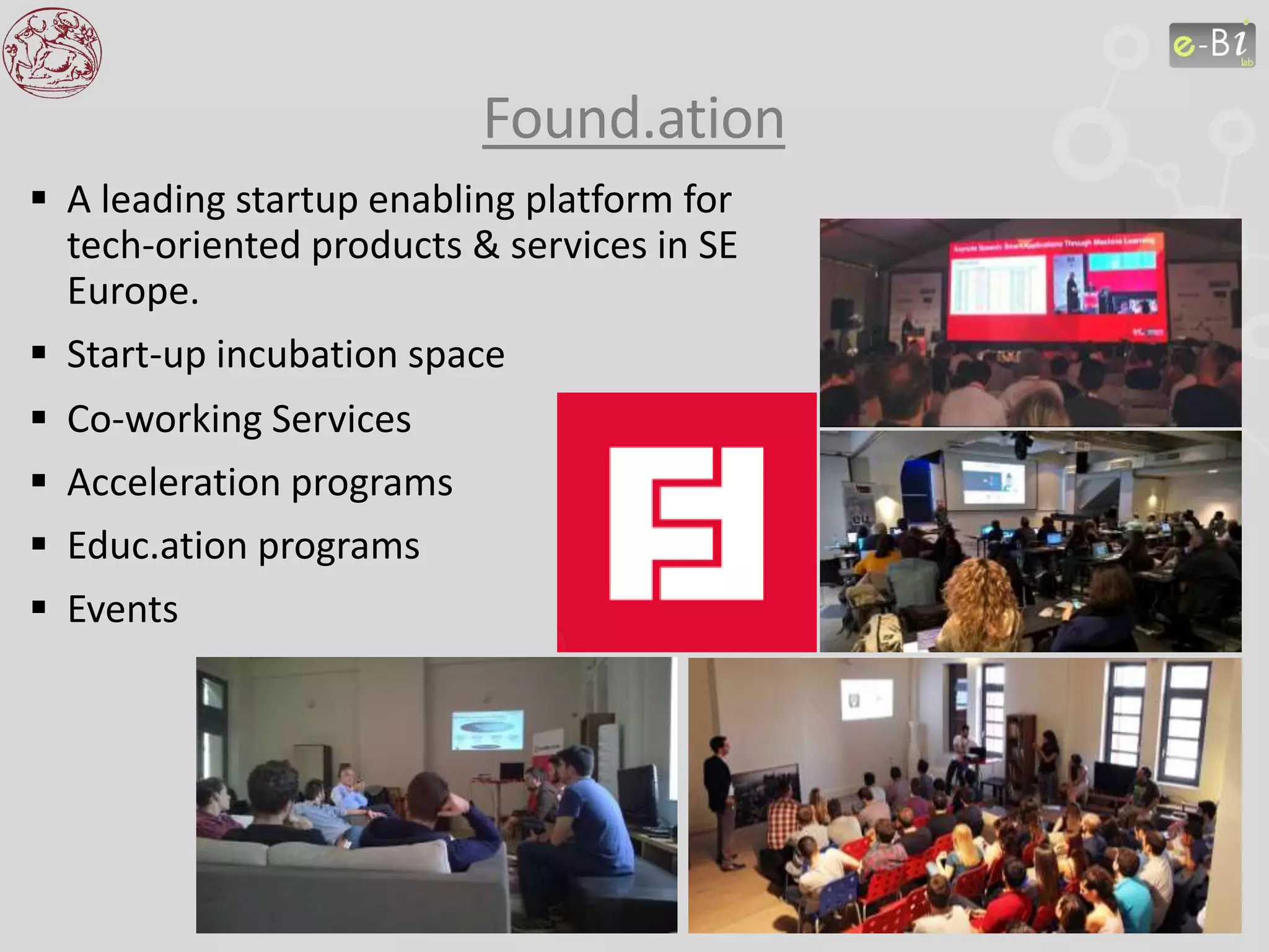  A leading startup enabling platform for
tech-oriented products & services in SE
Europe.
 Start-up incubation space
 Co-working Services
 Acceleration programs
 Educ.ation programs
 Events
Found.ation
 