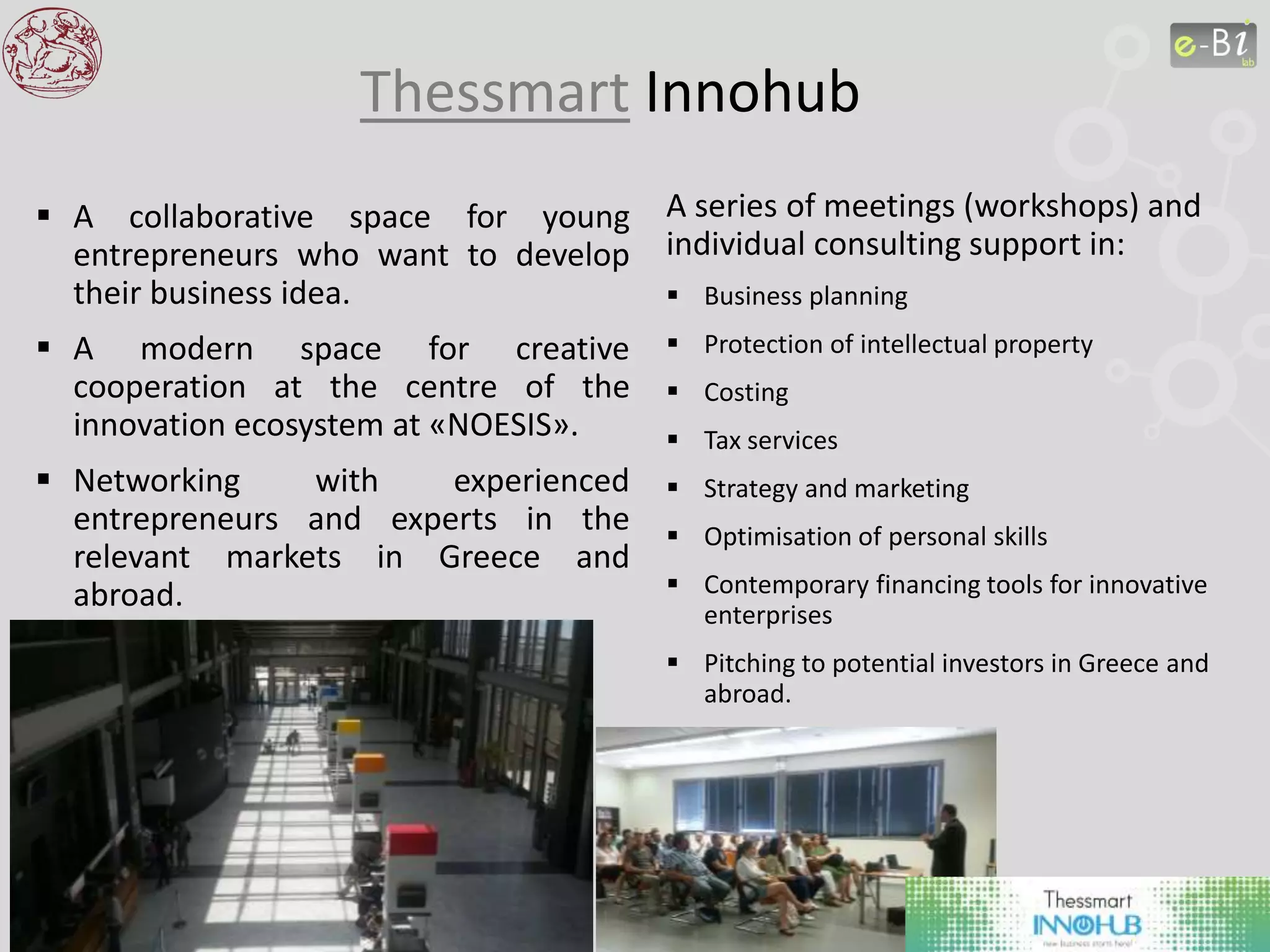 Thessmart Innohub
 A collaborative space for young
entrepreneurs who want to develop
their business idea.
 A modern space for creative
cooperation at the centre of the
innovation ecosystem at «NOESIS».
 Networking with experienced
entrepreneurs and experts in the
relevant markets in Greece and
abroad.
A series of meetings (workshops) and
individual consulting support in:
 Business planning
 Protection of intellectual property
 Costing
 Tax services
 Strategy and marketing
 Optimisation of personal skills
 Contemporary financing tools for innovative
enterprises
 Pitching to potential investors in Greece and
abroad.
 
