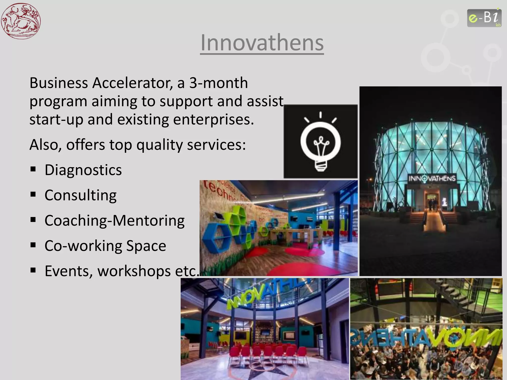 Business Accelerator, a 3-month
program aiming to support and assist
start-up and existing enterprises.
Also, offers top quality services:
 Diagnostics
 Consulting
 Coaching-Mentoring
 Co-working Space
 Events, workshops etc.
Innovathens
 