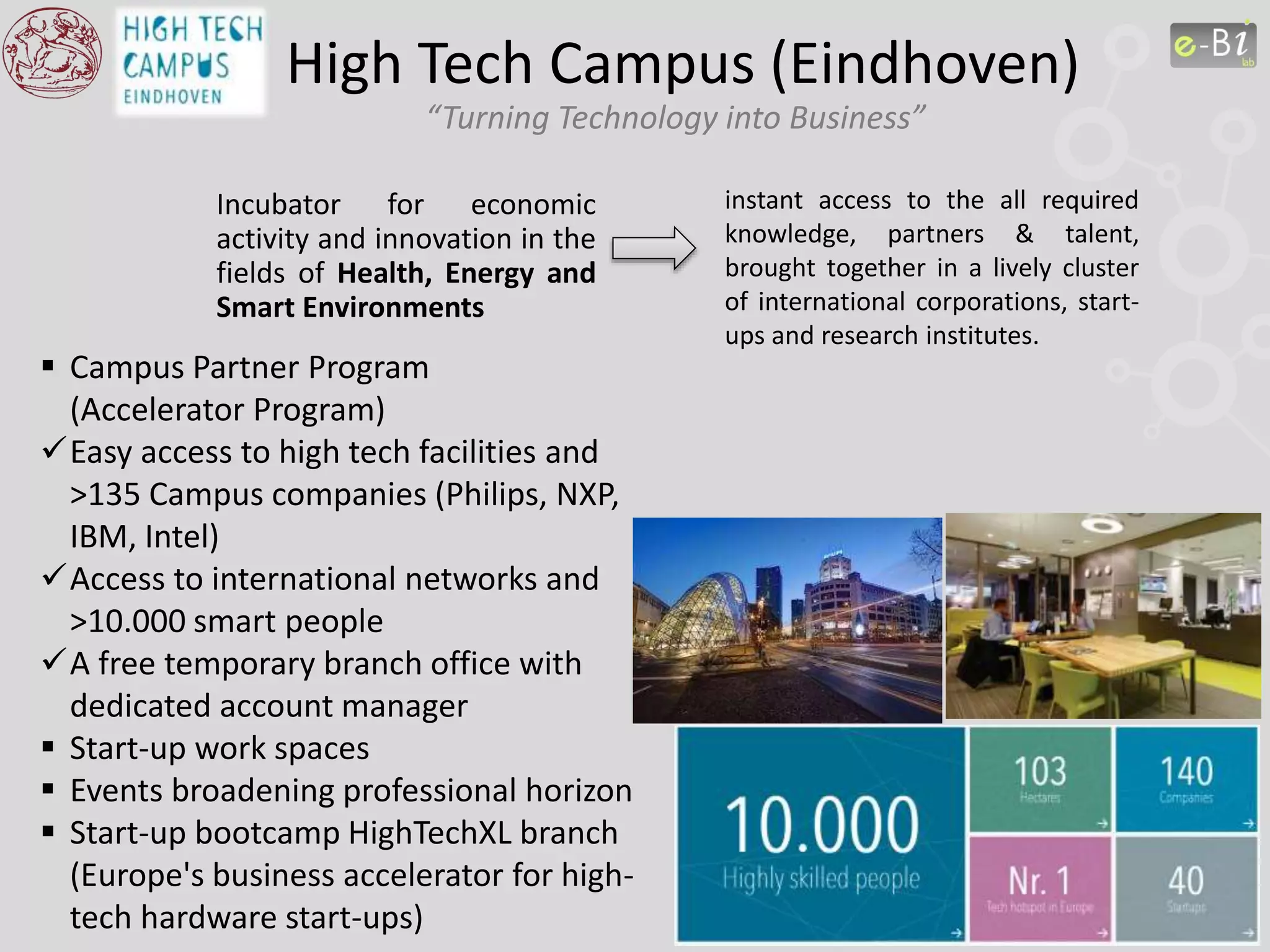 High Tech Campus (Eindhoven)
“Turning Technology into Business”
Incubator for economic
activity and innovation in the
fields of Health, Energy and
Smart Environments
instant access to the all required
knowledge, partners & talent,
brought together in a lively cluster
of international corporations, start-
ups and research institutes.
 Campus Partner Program
(Accelerator Program)
Easy access to high tech facilities and
>135 Campus companies (Philips, NXP,
IBM, Intel)
Access to international networks and
>10.000 smart people
A free temporary branch office with
dedicated account manager
 Start-up work spaces
 Events broadening professional horizon
 Start-up bootcamp HighTechXL branch
(Europe's business accelerator for high-
tech hardware start-ups)
 