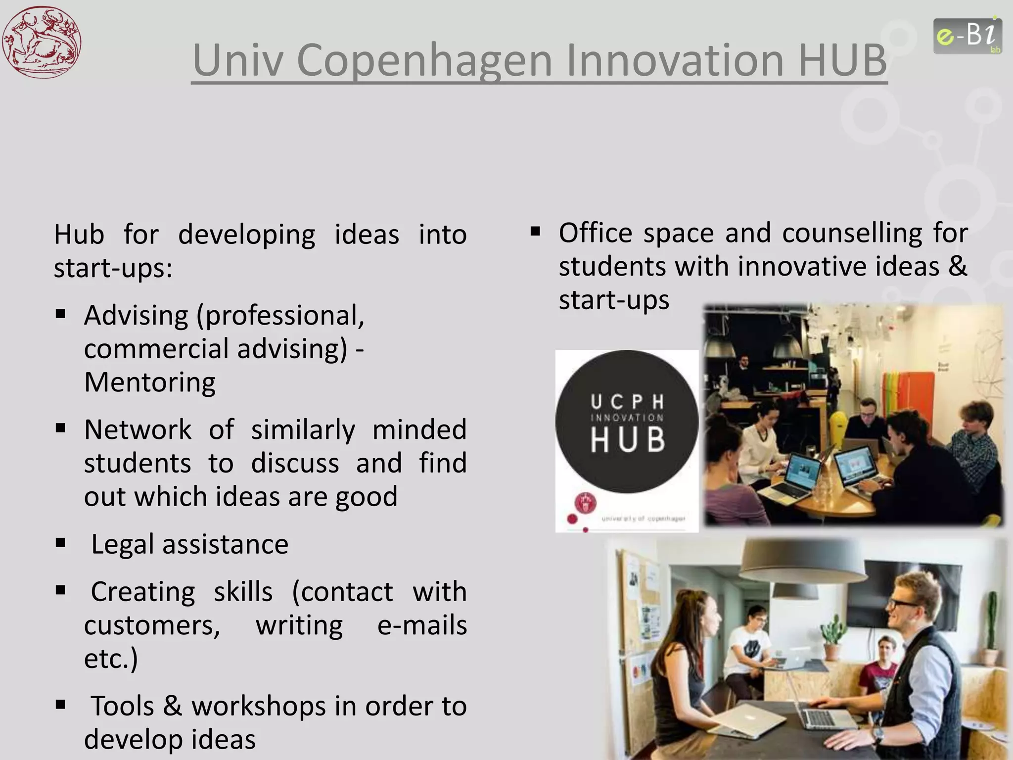 Univ Copenhagen Innovation HUB
 Office space and counselling for
students with innovative ideas &
start-ups
Hub for developing ideas into
start-ups:
 Advising (professional,
commercial advising) -
Mentoring
 Network of similarly minded
students to discuss and find
out which ideas are good
 Legal assistance
 Creating skills (contact with
customers, writing e-mails
etc.)
 Tools & workshops in order to
develop ideas
 