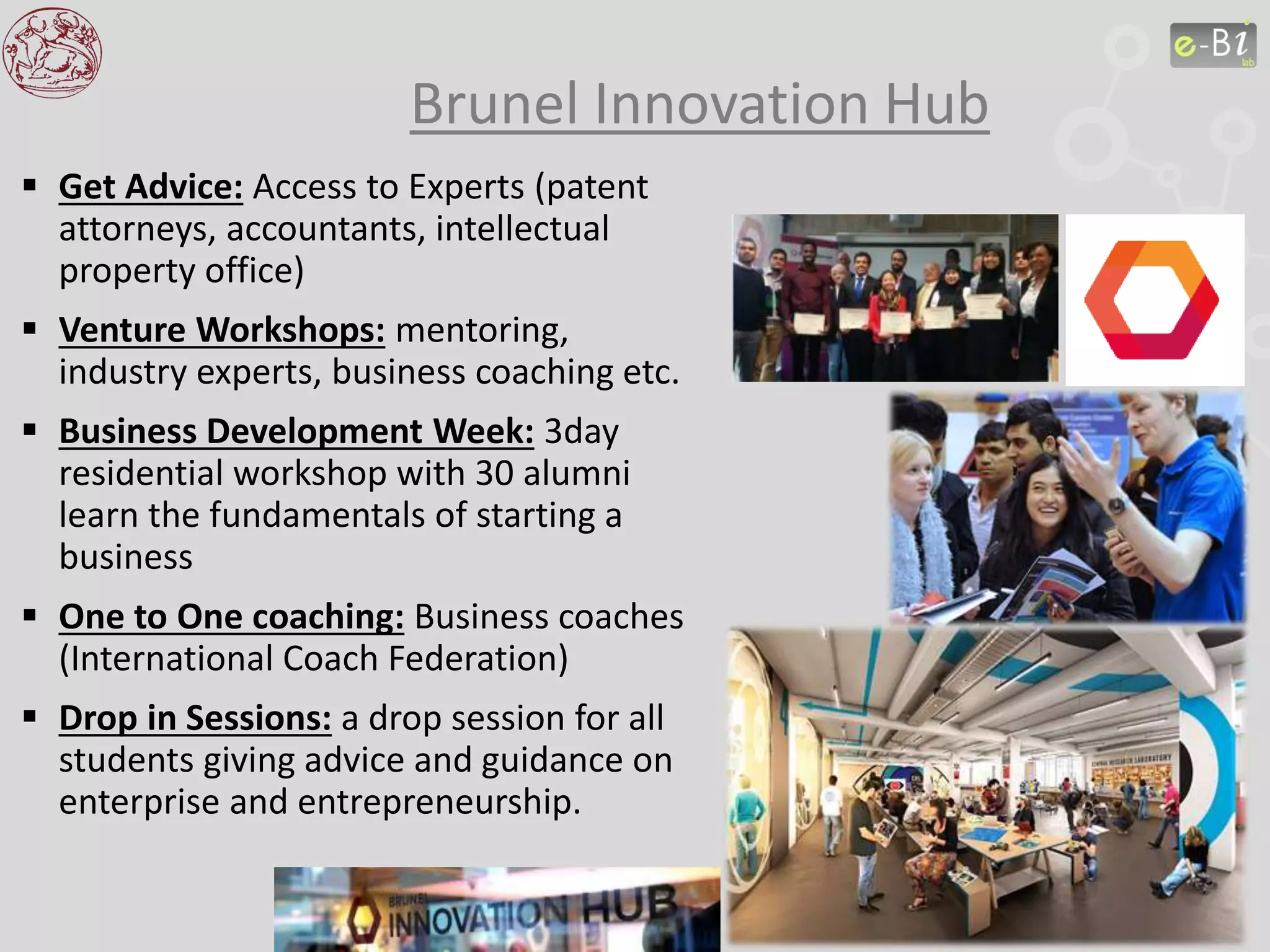 Brunel Innovation Hub
 Get Advice: Access to Experts (patent
attorneys, accountants, intellectual
property office)
 Venture Workshops: mentoring,
industry experts, business coaching etc.
 Business Development Week: 3day
residential workshop with 30 alumni
learn the fundamentals of starting a
business
 One to One coaching: Business coaches
(International Coach Federation)
 Drop in Sessions: a drop session for all
students giving advice and guidance on
enterprise and entrepreneurship.
 